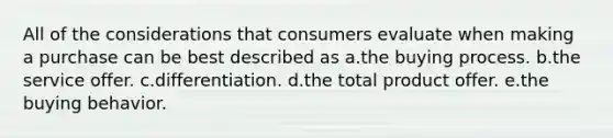 All of the considerations that consumers evaluate when making a purchase can be best described as a.the buying process. b.the service offer. c.differentiation. d.the total product offer. e.the buying behavior.