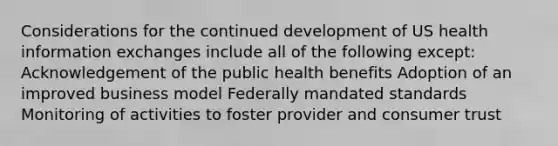 Considerations for the continued development of US health information exchanges include all of the following except: Acknowledgement of the public health benefits Adoption of an improved business model Federally mandated standards Monitoring of activities to foster provider and consumer trust