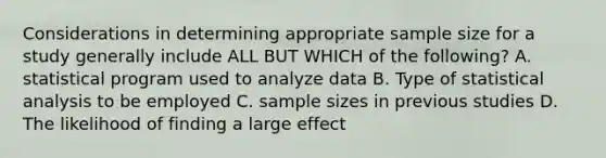 Considerations in determining appropriate sample size for a study generally include ALL BUT WHICH of the following? A. statistical program used to analyze data B. Type of statistical analysis to be employed C. sample sizes in previous studies D. The likelihood of finding a large effect