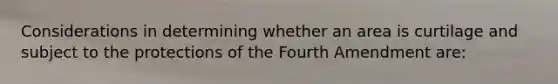 Considerations in determining whether an area is curtilage and subject to the protections of the Fourth Amendment are: