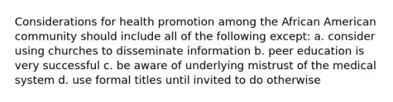 Considerations for health promotion among the African American community should include all of the following except: a. consider using churches to disseminate information b. peer education is very successful c. be aware of underlying mistrust of the medical system d. use formal titles until invited to do otherwise