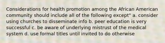 Considerations for health promotion among the African American community should include all of the following except" a. consider using churches to disseminate info b. peer education is very successful c. be aware of underlying mistrust of the medical system d. use formal titles until invited to do otherwise