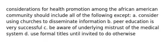 considerations for health promotion among the african american community should include all of the following except: a. consider using churches to disseminate information b. peer education is very successful c. be aware of underlying mistrust of the medical system d. use formal titles until invited to do otherwise