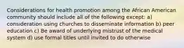 Considerations for health promotion among the African American community should include all of the following except: a) consideration using churches to disseminate information b) peer education c) Be award of underlying mistrust of the medical system d) use formal titles until invited to do otherwise