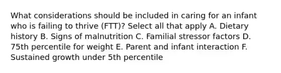 What considerations should be included in caring for an infant who is failing to thrive (FTT)? Select all that apply A. Dietary history B. Signs of malnutrition C. Familial stressor factors D. 75th percentile for weight E. Parent and infant interaction F. Sustained growth under 5th percentile