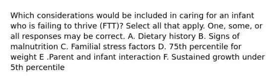 Which considerations would be included in caring for an infant who is failing to thrive (FTT)? Select all that apply. One, some, or all responses may be correct. A. Dietary history B. Signs of malnutrition C. Familial stress factors D. 75th percentile for weight E .Parent and infant interaction F. Sustained growth under 5th percentile