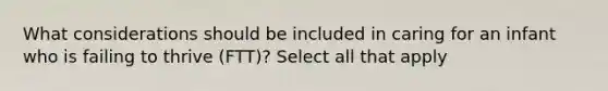 What considerations should be included in caring for an infant who is failing to thrive (FTT)? Select all that apply