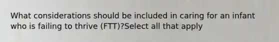 What considerations should be included in caring for an infant who is failing to thrive (FTT)?Select all that apply