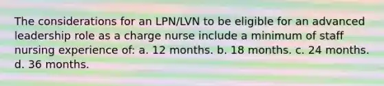 The considerations for an LPN/LVN to be eligible for an advanced leadership role as a charge nurse include a minimum of staff nursing experience of: a. 12 months. b. 18 months. c. 24 months. d. 36 months.