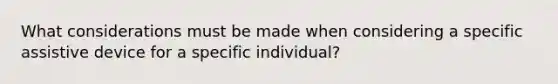 What considerations must be made when considering a specific assistive device for a specific individual?