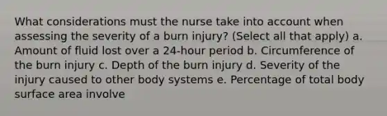 What considerations must the nurse take into account when assessing the severity of a burn injury? (Select all that apply) a. Amount of fluid lost over a 24-hour period b. Circumference of the burn injury c. Depth of the burn injury d. Severity of the injury caused to other body systems e. Percentage of total body surface area involve