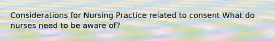 Considerations for Nursing Practice related to consent What do nurses need to be aware of?