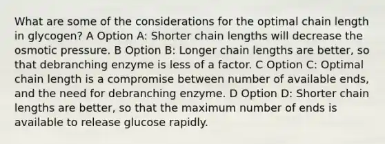 What are some of the considerations for the optimal chain length in glycogen? A Option A: Shorter chain lengths will decrease the osmotic pressure. B Option B: Longer chain lengths are better, so that debranching enzyme is less of a factor. C Option C: Optimal chain length is a compromise between number of available ends, and the need for debranching enzyme. D Option D: Shorter chain lengths are better, so that the maximum number of ends is available to release glucose rapidly.