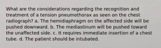 What are the considerations regarding the recognition and treatment of a tension pneumothorax as seen on the chest radiograph? a. The hemidiaphragm on the affected side will be pushed downward. b. The mediastinum will be pushed toward the unaffected side. c. It requires immediate insertion of a chest tube. d. The patient should be intubated.