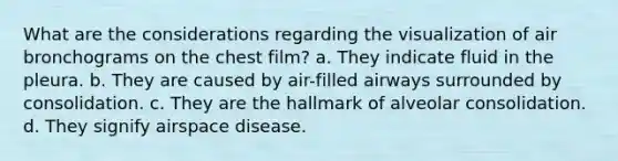 What are the considerations regarding the visualization of air bronchograms on the chest film? a. They indicate fluid in the pleura. b. They are caused by air-filled airways surrounded by consolidation. c. They are the hallmark of alveolar consolidation. d. They signify airspace disease.