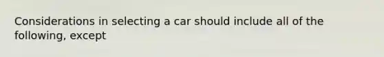 Considerations in selecting a car should include all of the following, except