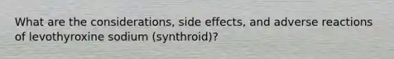 What are the considerations, side effects, and adverse reactions of levothyroxine sodium (synthroid)?