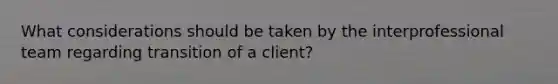 What considerations should be taken by the interprofessional team regarding transition of a client?