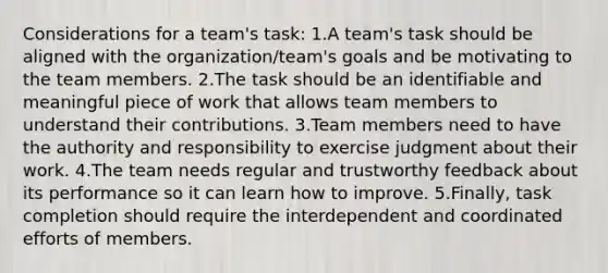 Considerations for a team's task: 1.A team's task should be aligned with the organization/team's goals and be motivating to the team members. 2.The task should be an identifiable and meaningful piece of work that allows team members to understand their contributions. 3.Team members need to have the authority and responsibility to exercise judgment about their work. 4.The team needs regular and trustworthy feedback about its performance so it can learn how to improve. 5.Finally, task completion should require the interdependent and coordinated efforts of members.