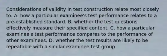 Considerations of validity in test construction relate most closely to: A. how a particular examinee's test performance relates to a pre-established standard. B. whether the test questions effectively measure their specified content. C. how a particular examinee's test performance compares to the performance of other examinees. D. whether the test results are likely to be repeatable with a similar examinee test group.