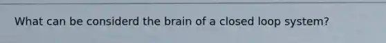 What can be considerd the brain of a closed loop system?