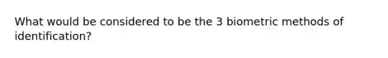 What would be considered to be the 3 biometric methods of identification?