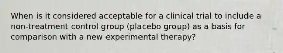 When is it considered acceptable for a clinical trial to include a non-treatment control group (placebo group) as a basis for comparison with a new experimental therapy?