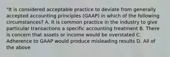 "It is considered acceptable practice to deviate from generally accepted accounting principles (GAAP) in which of the following circumstances? A. It is common practice in the industry to give particular transactions a specific accounting treatment B. There is concern that assets or income would be overstated C. Adherence to GAAP would produce misleading results D. All of the above