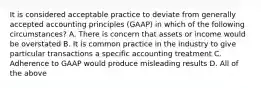 It is considered acceptable practice to deviate from generally accepted accounting principles (GAAP) in which of the following circumstances? A. There is concern that assets or income would be overstated B. It is common practice in the industry to give particular transactions a specific accounting treatment C. Adherence to GAAP would produce misleading results D. All of the above