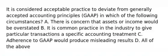 It is considered acceptable practice to deviate from generally accepted accounting principles (GAAP) in which of the following circumstances? A. There is concern that assets or income would be overstated B. It is common practice in the industry to give particular transactions a specific accounting treatment C. Adherence to GAAP would produce misleading results D. All of the above