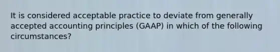 It is considered acceptable practice to deviate from generally accepted accounting principles (GAAP) in which of the following circumstances?