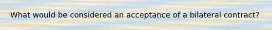 What would be considered an acceptance of a bilateral contract?