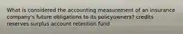 What is considered the accounting measurement of an insurance company's future obligations to its policyowners? credits reserves surplus account retention fund