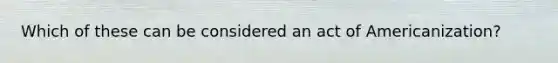 Which of these can be considered an act of Americanization?
