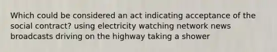 Which could be considered an act indicating acceptance of the social contract? using electricity watching network news broadcasts driving on the highway taking a shower