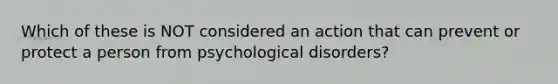 Which of these is NOT considered an action that can prevent or protect a person from psychological disorders?