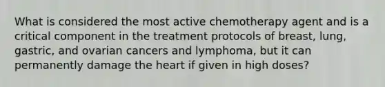 What is considered the most active chemotherapy agent and is a critical component in the treatment protocols of breast, lung, gastric, and ovarian cancers and lymphoma, but it can permanently damage the heart if given in high doses?