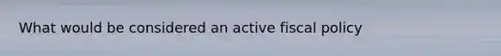 What would be considered an active fiscal policy