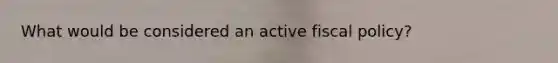 What would be considered an active fiscal policy?