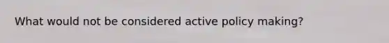 What would not be considered active policy making?