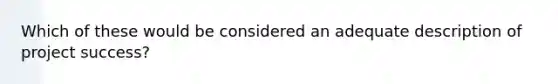 Which of these would be considered an adequate description of project success?