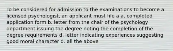 To be considered for admission to the examinations to become a licensed psychologist, an applicant must file a a. completed application form b. letter from the chair of the psychology department issuing the degree noting the completion of the degree requirements d. letter indicating experiences suggesting good moral character d. all the above