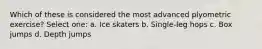 Which of these is considered the most advanced plyometric exercise? Select one: a. Ice skaters b. Single-leg hops c. Box jumps d. Depth jumps