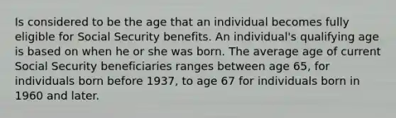 Is considered to be the age that an individual becomes fully eligible for Social Security benefits. An individual's qualifying age is based on when he or she was born. The average age of current Social Security beneficiaries ranges between age 65, for individuals born before 1937, to age 67 for individuals born in 1960 and later.