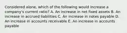 Considered alone, which of the following would increase a company's current ratio? A. An increase in net fixed assets B. An increase in accrued liabilities C. An increase in notes payable D. An increase in accounts receivable E. An increase in accounts payable