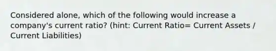 Considered alone, which of the following would increase a company's current ratio? (hint: Current Ratio= Current Assets / Current Liabilities)