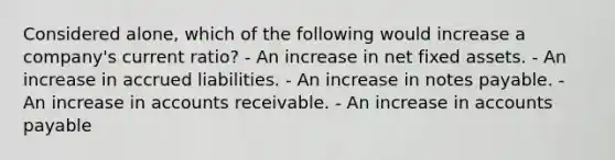 Considered alone, which of the following would increase a company's current ratio? - An increase in net fixed assets. - An increase in accrued liabilities. - An increase in notes payable. - An increase in accounts receivable. - An increase in accounts payable