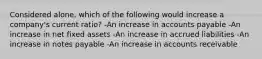 Considered alone, which of the following would increase a company's current ratio? -An increase in accounts payable -An increase in net fixed assets -An increase in accrued liabilities -An increase in notes payable -An increase in accounts receivable