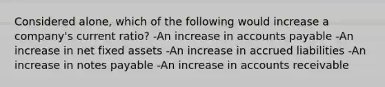 Considered alone, which of the following would increase a company's current ratio? -An increase in accounts payable -An increase in net fixed assets -An increase in accrued liabilities -An increase in notes payable -An increase in accounts receivable