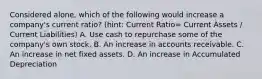 Considered alone, which of the following would increase a company's current ratio? (hint: Current Ratio= Current Assets / Current Liabilities) A. Use cash to repurchase some of the company's own stock. B. An increase in accounts receivable. C. An increase in net fixed assets. D. An increase in Accumulated Depreciation